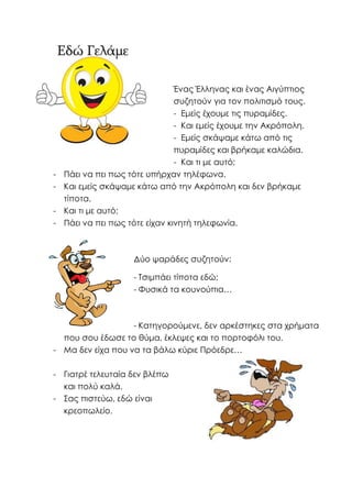 Ένας Έλληνας και ένας Αιγύπτιος
συζητούν για τον πολιτισμό τους.
- Εμείς έχουμε τις πυραμίδες.
- Και εμείς έχουμε την Ακρόπολη.
- Εμείς σκάψαμε κάτω από τις
πυραμίδες και βρήκαμε καλώδια.
- Και τι με αυτό;
- Πάει να πει πως τότε υπήρχαν τηλέφωνα.
- Και εμείς σκάψαμε κάτω από την Ακρόπολη και δεν βρήκαμε
τίποτα.
- Και τι με αυτό;
- Πάει να πει πως τότε είχαν κινητή τηλεφωνία.
Δύο ψαράδες συζητούν:
- Τσιμπάει τίποτα εδώ;
- Φυσικά τα κουνούπια…
- Κατηγορούμενε, δεν αρκέστηκες στα χρήματα
που σου έδωσε το θύμα, έκλεψες και το πορτοφόλι του.
- Μα δεν είχα που να τα βάλω κύριε Πρόεδρε…
- Γιατρέ τελευταία δεν βλέπω
και πολύ καλά.
- Σας πιστεύω, εδώ είναι
κρεοπωλείο.
 