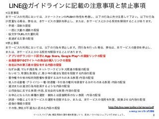 2イーンスパイア(株) 横田秀珠の著作権を尊重しつつ、是非ノウハウはシェアして行きましょう。
LINE@ガイドラインに記載の注意事項と禁止事項
※禁止事項
本サービスの利用においては、以下の行為を禁止します。同行為を行った場合、弊社は、本サービスの提供を停止し、
または、本サービスにかかる契約を解除することがあります。
・アプリのダウンロード訴求とApp Store, Google Playへの直接リンクの配信
・会員登録やECサイトへの商品の購入リンクの配信
・自社以外の第三者の宣伝をする内容の配信
・ねずみ講､マルチ商法等､ネットワークビジネス関連の情報の配信
・わいせつ､卑猥な表現など､青少年の健全な育成を阻害する内容の配信
・著作権その他の知的財産権を侵害するおそれのある表現･内容の配信
・他人の名誉権･プライバシー権･財産権･その他の権利を侵害するおそれのある表現･内容の配信
・違法または違法行為を助長するような内容の配信
・公序良俗に反する表現･内容､反社会的な表現･内容の配信
・お申込になられた業種の運営・維持とは直接関係のない表現・内容の配信
・ 謗・中傷により本サービスの運営を妨害するか、または、本サービスの信用を失墜、毀損させる内容の配信
・虚偽の情報の配信
・その他､弊社が不適当と認める内容の配信
※注意事項
本サービスの利用においては、スマートフォンのPUSHの特性を考慮し、以下の行為に充分注意して下さい。以下の行為
が度重なる場合、弊社は、本サービスの提供を停止し、または、本サービスにかかる契約を解除することがあります。
・早朝・深夜の配信
・一度に大量の通数の配信
・絵文字やURLの大量利用
・長過ぎる文章の配信
http://biz.line.naver.jp/docs/ja/manual.pdf
LINE@ 2012年12月開始
 