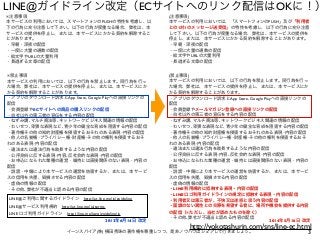 3イーンスパイア(株) 横田秀珠の著作権を尊重しつつ、是非ノウハウはシェアして行きましょう。
LINE@ガイドライン改定（ECサイトへのリンク配信はOKに！）
※禁止事項
本サービスの利用においては、以下の行為を禁止します。同行為を行っ
た場合、弊社は、本サービスの提供を停止し、または、本サービスにか
かる契約を解除することがあります。
・アプリのダウンロード訴求とApp Store, Google Playへの直接リンクの
配信
・会員登録やECサイトへの商品の購入リンクの配信
・自社以外の第三者の宣伝をする内容の配信
・ねずみ講､マルチ商法等､ネットワークビジネス関連の情報の配信
・わいせつ､卑猥な表現など､青少年の健全な育成を阻害する内容の配信
・著作権その他の知的財産権を侵害するおそれのある表現･内容の配信
・他人の名誉権･プライバシー権･財産権･その他の権利を侵害するおそ
れのある表現･内容の配信
・違法または違法行為を助長するような内容の配信
・公序良俗に反する表現･内容､反社会的な表現･内容の配信
・お申込になられた業種の運営・維持とは直接関係のない表現・内容の
配信
・ 謗・中傷により本サービスの運営を妨害するか、または、本サービ
スの信用を失墜、毀損させる内容の配信
・虚偽の情報の配信
・その他､弊社が不適当と認める内容の配信
※注意事項
本サービスの利用においては、スマートフォンのPUSHの特性を考慮し、以
下の行為に充分注意して下さい。以下の行為が度重なる場合、弊社は、本
サービスの提供を停止し、または、本サービスにかかる契約を解除するこ
とがあります。
・早朝・深夜の配信
・一度に大量の通数の配信
・絵文字やURLの大量利用
・長過ぎる文章の配信
(注意事項)
本サービスの利用においては、「スマートフォンのPUSH」及び「利用者
との1対1のメッセージ送受信」の特性を考慮し、以下の行為に充分注意
して下さい。以下の行為が度重なる場合、弊社は、本サービスの提供を
停止し、または、本サービスにかかる契約を解除することがあります。
・早朝・深夜の配信
・一度に大量の通数の配信
・絵文字やURLの大量利用
・長過ぎる文章の配信
(禁止事項)
本サービスの利用においては、以下の行為を禁止します。同行為を行っ
た場合、弊社は、本サービスの提供を停止し、または、本サービスにか
かる契約を解除することがあります。
・アプリのダウンロード訴求とApp Store, Google Playへの直接リンクの
配信
・会員登録やメールマガジン登録への直接リンクの配信
・自社以外の第三者の宣伝をする内容の配信
・ねずみ講､マルチ商法等､ネットワークビジネス関連の情報の配信
・わいせつ､卑猥な表現など､青少年の健全な育成を阻害する内容の配信
・著作権その他の知的財産権を侵害するおそれのある表現･内容の配信
・他人の名誉権･プライバシー権･財産権･その他の権利を侵害するおそ
れのある表現･内容の配信
・違法または違法行為を助長するような内容の配信
・公序良俗に反する表現･内容､反社会的な表現･内容の配信
・お申込になられた業種の運営・維持とは直接関係のない表現・内容の
配信
・ 謗・中傷により本サービスの運営を妨害するか、または、本サービ
スの信用を失墜、毀損させる内容の配信
・虚偽の情報の配信
・LINE利用規約に抵触する表現・内容の配信
・LINEロゴ利用ガイドラインの規定に抵触する表現・内容の配信
・利用者又は第三者が、不快又は迷惑と思う内容の配信
・面識のない異性との交際を希望する者に、場所や機会を提供する内容
の配信（※ただし、当社が認めたものを除く）
・その他､弊社が不適当と認める内容の配信
2014年5月16日 改定2013年6月14日 改定
LINE@ご利用に関するガイドライン http://at.line.me/ja/guideline
LINE@サービス利用規約 http://at.line.me/ja/terms
LINE ロゴ利用ガイドライン http://line.me/logo/guideline/ja
http://yokotashurin.com/sns/line-ec.html
 