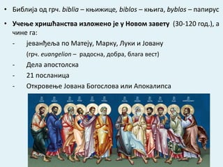 • Библија од грч. biblia – књижице, biblos – књига, byblos – папирус
• Учење хришћанства изложено је у Новом завету (30-120 год.), а
чине га:
- јеванђеља по Матеју, Марку, Луки и Јовану
(грч. еuangelion – радосна, добра, блага вест)
- Дела апостолска
- 21 посланица
- Откровење Јована Богослова или Апокалипса
 