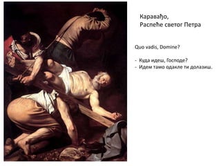 Каравађо,
Распеће светог Петра
Quo vadis, Domine?
- Куда идеш, Господе?
- Идем тамо одакле ти долазиш.
 