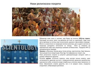 Нови религиозни покрети
Обухватају нове секте и култове, који бујају од почетка 1950-тих година.
Припадају им разне групе, од духовних до оних за самопомоћ. Нуде неку
врсту одговора на питања која су религијске, духовне и филозофске природе.
Многи су проистекли из традиција великих религија, док су други настали из
традиција донедавно непознатих на западу. Неки су створени од
харизматских вођа које управљају њиховим активностима. Поједини НРП су
квазирелигијске природе.
Пример су Муновци, Божија деца, Силва метод, сајентологија, Харе Кришна,
Трансцендентална медитација, New Age, Растафаријански покрет, итд.
Нови религиозни покрети су резултат демократизације западног света и
развоја либаралног друштва.
Основне одлике: егзотично порекло, нова култура начина живота, ниво
ангажованости друкчији од оног у традиционалном црквеном хришћанству,
харизматске вође, углавном млади следбеници у великој мери привучени из
боље образованих слојева друштва, као и из средње класе, социјална
упадљивост, међународно деловање.
 