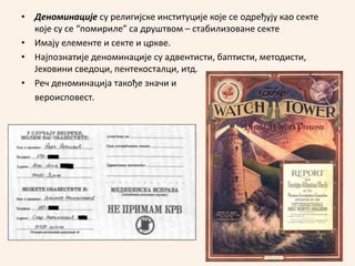 • Деноминације су религијске институције које се oдређују као секте
које су се “помириле” са друштвом – стабилизоване секте
• Имају елементе и секте и цркве.
• Најпознатије деноминације су адвентисти, баптисти, методисти,
Јеховини сведоци, пентекосталци, итд.
• Реч деноминација такође значи и
вероисповест.
 