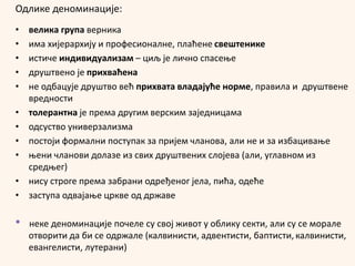 Одлике деноминације:
• велика група верника
• има хијерархију и професионалне, плаћене свештенике
• истиче индивидуализам – циљ је лично спасење
• друштвено је прихваћена
• не одбацује друштво већ прихвата владајуће норме, правила и друштвене
вредности
• толерантна је према другим верским заједницама
• одсуство универзализма
• постоји формални поступак за пријем чланова, али не и за избацивање
• њени чланови долазе из свих друштвених слојева (али, углавном из
средњег)
• нису строге према забрани одређеног јела, пића, одеће
• заступа одвајање цркве од државе
* неке деноминације почеле су свој живот у облику секти, али су се морале
отворити да би се одржале (калвинисти, адвентисти, баптисти, калвинисти,
евангелисти, лутерани)
 