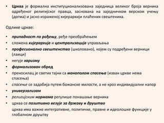 • Црква је формална институционализована заједница великог броја верника
одређеног религијског правца, заснована на заједничком верском учењу
(догма) и јасно израженој хијерархији плаћених свештеника.
Одлике цркве:
• припадност по рођењу, ређе преобраћењем
• сложена хијерархија и централизација управљања
• професионално свештенство (школовано), којем су подређени верници
(лаици)
• негује харизму
• формализован обред
• преносилац је светих тајни са монополом спасења (изван цркве нема
спасења)
• спасење се задобија путем божанске милости, а не кроз индивидуални напор
• универзализам
• религијским нормама регулише понашање верника
• црква се позитивно везује за државу и друштво
црква има важне интегративне, политичке, правне и идеолошке функције у
глобалном друштву
 