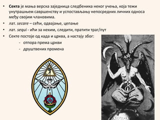 • Секта је мања верска заједница следбеника неког учења, која тежи
унутрашњем савршенству и успостављању непосредних личних односа
међу својим члановима.
• лат. secare – сећи, одвајање, цепање
• лат. sequi - ићи за неким, следити, пратити траг/пут
• Секте постоје од када и црква, а настају због:
- отпора према цркви
- друштвених промена
 