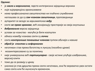 Одлике:
• је мала и маргинална, чврсто интегрисана заједница верника
• није хијерархијски организована
• нема професионално свештенство ни плаћене службенике
наглашава се да су сви чланови свештеници, проповедници
• aуторитет се везује за харизматског вођу
• секте не праве храмове, већ изнајмљују просторије за своја окупљања
• добровољна верска заједница
• услови за чланство - могуће је бити изопштен
• односи између чланова секти су лични
• секта контролише понашање чланова путем обичаја и навика
• обред је спонтан и неформалан
• негативан став према богатству и луксузу (посебно цркве)
• незаинтересоване су за политику
• није универзална већ партикуларна - своје истине упућује изабранима,
верској елити
• теже да се развију у цркву
• уколико је став друштва према секти негативан, она ће вероватно увек остати
само секта или ће ишчезнути временом.
 