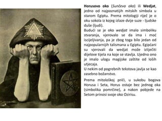 Horusovo oko (Sunčevo oko) ili Wedjat,
jedno od najpoznatijih mitskih simbola u
starom Egiptu. Prema mitologiji riječ je o
oku sokola iz kojeg izlaze dvije suze - ljudske
duše (ljudi).
Budući se je oko wedjat imalo simboliku
stvaranja, vjerovalo se da ima i moć
iscijeljivanja, pa je zbog toga bilo jedan od
najpopularnijih talismana u Egiptu. Egipćani
su vjerovali da wedjat može izliječiti
dijelove tijela na koje se stavlja. Ujedno ono
je imalo ulogu magijske zaštite od loših
utjecaja.
U nekim od pogrebnih tekstova javlja se kao
zasebno božanstvo.
Prema mitološkoj priči, u sukobu bogova
Horusa i Seta, Horus ostaje bez jednog oka
(simbolika pomrčine), a nakon pobjede na
Setom prinosi svoje oko Ozirisu.
 