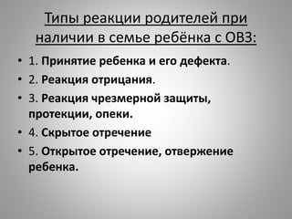 Типы реакции родителей при
наличии в семье ребёнка с ОВЗ:
• 1. Принятие ребенка и его дефекта.
• 2. Реакция отрицания.
• 3. Реакция чрезмерной защиты,
протекции, опеки.
• 4. Скрытое отречение
• 5. Открытое отречение, отвержение
ребенка.
 