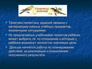  Тематика проектных заданий связана сТематика проектных заданий связана с
материалами разных учебных предметов,материалами разных учебных предметов,
жизненными ситуациями.жизненными ситуациями.
 Из предлагаемых учебниками проектов ребёнокИз предлагаемых учебниками проектов ребёнок
может выбрать те, по отношению к которым уможет выбрать те, по отношению к которым у
ребёнка возникнут личностно значимые цели.ребёнка возникнут личностно значимые цели.
 Дальше начнётся работа по планированиюДальше начнётся работа по планированию
действий, их реализации и осмыслениюдействий, их реализации и осмыслению
полученного результата.полученного результата.
 