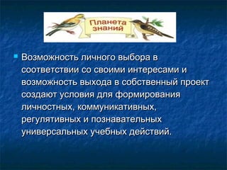  Возможность личного выбора вВозможность личного выбора в
соответствии со своими интересами исоответствии со своими интересами и
возможность выхода в собственный проектвозможность выхода в собственный проект
создают условия для формированиясоздают условия для формирования
личностных, коммуникативных,личностных, коммуникативных,
регулятивных и познавательныхрегулятивных и познавательных
универсальных учебных действий.универсальных учебных действий.
 