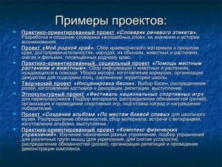 Примеры проектов:Примеры проектов:
 Практико-ориентированный проектПрактико-ориентированный проект «Словарик речевого этикета».«Словарик речевого этикета».
Разработка и создание словарика «волшебных слов», их значения и историиРазработка и создание словарика «волшебных слов», их значения и истории
возникновения.возникновения.
 ПроектПроект ««Мой родной край».Мой родной край». Сбор краеведческого материала о прошломСбор краеведческого материала о прошлом
края, достопримечательностях, народах, их обычаях, животных и растениях,края, достопримечательностях, народах, их обычаях, животных и растениях,
книгах и фильмах, посвящённых родному краю.книгах и фильмах, посвящённых родному краю.
 Практико-ориентированный, социальный проектПрактико-ориентированный, социальный проект «Помощь местным«Помощь местным
растениям и животным».растениям и животным». Сбор информации о животных и растениях,Сбор информации о животных и растениях,
нуждающихся в помощи. Уборка мусора, изготовление кормушек, организациянуждающихся в помощи. Уборка мусора, изготовление кормушек, организация
дежурства для подкормки птиц, озеленение территории школы.дежурства для подкормки птиц, озеленение территории школы.
 Творческий проектТворческий проект «Инсценировка басни».«Инсценировка басни». Выбор басен, распределениеВыбор басен, распределение
ролей, изготовление костюмов и декорации, репетиции, выступление.ролей, изготовление костюмов и декорации, репетиции, выступление.
 Этнокультурный проектЭтнокультурный проект «Фестиваль национальных спортивных игр»«Фестиваль национальных спортивных игр»
для первоклассников. Подбор материала, распределение обязанностей (ролей),для первоклассников. Подбор материала, распределение обязанностей (ролей),
организация и проведение спортивных игр, подготовка наград и награждениеорганизация и проведение спортивных игр, подготовка наград и награждение
победителей.победителей.
 ПроектПроект «Создание альбома «По местам боевой славы»«Создание альбома «По местам боевой славы» для школьногодля школьного
музея. Распределение обязанностей, сбор материала, встречи с ветеранами,музея. Распределение обязанностей, сбор материала, встречи с ветеранами,
изготовление альбома, выступление.изготовление альбома, выступление.
 Практико-ориентированный проектПрактико-ориентированный проект «Комплекс физических«Комплекс физических
упражнений».упражнений». Изучение назначения разных упражнений, подбор упражненийИзучение назначения разных упражнений, подбор упражнений
для различных групп мышц (для укрепления, для снятия усталости),для различных групп мышц (для укрепления, для снятия усталости),
распределение обязанностей (ролей), организация репетиций и проведениераспределение обязанностей (ролей), организация репетиций и проведение
демонстрации комплекса.демонстрации комплекса.
 