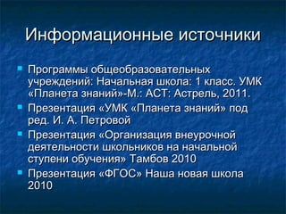 Информационные источникиИнформационные источники
 Программы общеобразовательныхПрограммы общеобразовательных
учреждений: Начальная школа: 1 класс. УМКучреждений: Начальная школа: 1 класс. УМК
«Планета знаний»-М.: АСТ: Астрель, 2011.«Планета знаний»-М.: АСТ: Астрель, 2011.
 Презентация «УМК «Планета знаний» подПрезентация «УМК «Планета знаний» под
ред. И. А. Петровойред. И. А. Петровой
 Презентация «Организация внеурочнойПрезентация «Организация внеурочной
деятельности школьников на начальнойдеятельности школьников на начальной
ступени обучения» Тамбов 2010ступени обучения» Тамбов 2010
 Презентация «ФГОС» Наша новая школаПрезентация «ФГОС» Наша новая школа
20102010
 