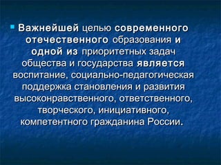  ВажнейшейВажнейшей цельюцелью современногосовременного
отечественногоотечественного образованияобразования ии
одной изодной из приоритетных задачприоритетных задач
общества и государстваобщества и государства являетсяявляется
воспитание, социально-педагогическаявоспитание, социально-педагогическая
поддержка становления и развитияподдержка становления и развития
высоконравственного, ответственного,высоконравственного, ответственного,
творческого, инициативного,творческого, инициативного,
компетентного гражданина Россиикомпетентного гражданина России..
 