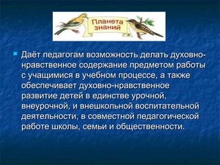  Даёт педагогам возможность делать духовно-Даёт педагогам возможность делать духовно-
нравственное содержание предметом работынравственное содержание предметом работы
с учащимися в учебном процессе, а такжес учащимися в учебном процессе, а также
обеспечивает духовно-нравственноеобеспечивает духовно-нравственное
развитие детей в единстве урочной,развитие детей в единстве урочной,
внеурочной, и внешкольной воспитательнойвнеурочной, и внешкольной воспитательной
деятельности, в совместной педагогическойдеятельности, в совместной педагогической
работе школы, семьи и общественности.работе школы, семьи и общественности.
 