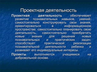 Проектная деятельностьПроектная деятельность
Проектная деятельностьПроектная деятельность обеспечиваетобеспечивает
развитие познавательных навыков, умений:развитие познавательных навыков, умений:
самостоятельно конструировать свои знания,самостоятельно конструировать свои знания,
ориентироваться в информационномориентироваться в информационном
пространстве, самостоятельно планировать своюпространстве, самостоятельно планировать свою
деятельность, самостоятельно приобретатьдеятельность, самостоятельно приобретать
новые знания для решения новыхновые знания для решения новых
познавательных и практических задач;познавательных и практических задач;
способствует практической реализацииспособствует практической реализации
познавательной деятельности ребенка ипознавательной деятельности ребенка и
развивает его индивидуальные интересы.развивает его индивидуальные интересы.
ПроектыПроекты выполняются учащимися навыполняются учащимися на
добровольной основе.добровольной основе.
 