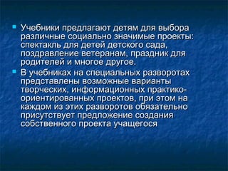  Учебники предлагают детям для выбораУчебники предлагают детям для выбора
различные социально значимые проекты:различные социально значимые проекты:
спектакль для детей детского сада,спектакль для детей детского сада,
поздравление ветеранам, праздник дляпоздравление ветеранам, праздник для
родителей и многое другое.родителей и многое другое.
 В учебниках на специальных разворотахВ учебниках на специальных разворотах
представлены возможные вариантыпредставлены возможные варианты
творческих, информационных практико-творческих, информационных практико-
ориентированных проектов, при этом наориентированных проектов, при этом на
каждом из этих разворотов обязательнокаждом из этих разворотов обязательно
присутствует предложение созданияприсутствует предложение создания
собственного проекта учащегосясобственного проекта учащегося
 