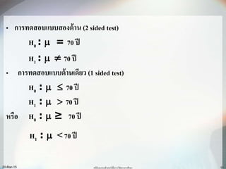 • การทดสอบแบบสองด้าน (2 sided test)
H0 :  = 70 ปี
H1 :   70 ปี
• การทดสอบแบบด้านเดียว (1 sided test)
H0 :   70 ปี
H1 :   70 ปี
หรือ H0 :  ≥ 70 ปี
H1 :  <70 ปี
20-Mar-15 สถิติและคอมพิวเตอร์เพื่อการวิจัยทางการศึกษา 11
 