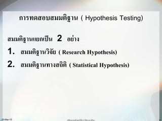3
การทดสอบสมมติฐาน ( Hypothesis Testing)
สมมติฐานแยกเป็น 2 อย่าง
1. สมมติฐานวิจัย ( Research Hypothesis)
2. สมมติฐานทางสถิติ ( Statistical Hypothesis)
สถิติและคอมพิวเตอร์เพื่อการวิจัยทางการศึกษา20-Mar-15
 