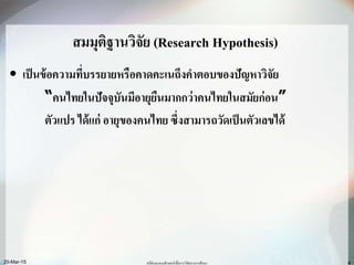 สมมุติฐานวิจัย (Research Hypothesis)
• เป็นข้อความที่บรรยายหรือคาดคะเนถึงคาตอบของปัญหาวิจัย
“คนไทยในปัจจุบันมีอายุยืนมากกว่าคนไทยในสมัยก่อน”
ตัวแปร ได้แก่ อายุของคนไทย ซึ่งสามารถวัดเป็นตัวเลขได้
20-Mar-15 สถิติและคอมพิวเตอร์เพื่อการวิจัยทางการศึกษา 4
 