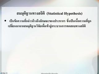 สมมุติฐานทางสถิติ (Statistical Hypothesis)
• เป็นข้อความที่กล่าวอ้างถึงลักษณะของประชากร ซึ่งเป็นเนื้อความที่ถูก
เปลี่ยนมาจากสมมุติฐานวิจัยเพื่อเข้าสู่กระบวนการทดสอบทางสถิติ
20-Mar-15 สถิติและคอมพิวเตอร์เพื่อการวิจัยทางการศึกษา 5
 
