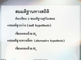 6
สมมติฐานทางสถิติ
ต้องเขียน 2 สมมติฐานคู่กันเสมอ
•สมมติฐานว่าง (null hypothesis)
เขียนแทนด้วย H0
•สมมติฐานทางเลือก (alternative hypothesis)
เขียนแทนด้วย H1
สถิติและคอมพิวเตอร์เพื่อการวิจัยทางการศึกษา20-Mar-15
 