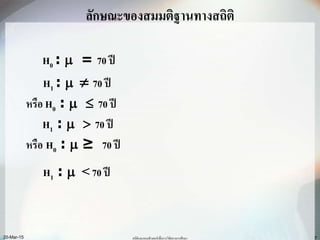 ลักษณะของสมมติฐานทางสถิติ
H0 :  = 70 ปี
H1 :   70 ปี
หรือ H0 :   70 ปี
H1 :   70 ปี
หรือ H0 :  ≥ 70 ปี
H1 :  <70 ปี
7สถิติและคอมพิวเตอร์เพื่อการวิจัยทางการศึกษา20-Mar-15
 
