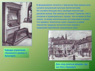 Кафедра управления
«баховского органа» в
Арнштадте.
Дом «под золотым венцом», где
жил Бах в Арншадте
В формировании личности и творчества Баха важную роль
сыграла музыкальная культура протестантизма.
Не случайно большая часть наследия композитора -
духовная музыка. Бах никогда не покидал Германии, жил в
основном в провинциальных городах, тем не менее он был
знаком со всеми значительными достижениями в музыке
того времени. Композитор сумел соединить в своем
творчестве традиции протестантского хорала с
традициями европейских музыкальных школ.
 