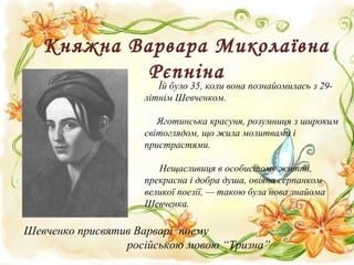 Княжна Варвара Миколаївна
Рєпніна
Їй було 35, коли вона познайомилась з 29-
літнім Шевченком.
Яготинська красуня, розумниця з широким
світоглядом, що жила молитвами і
пристрастями.
Нещасливиця в особистому житті,
прекрасна і добра душа, овіяна серпанком
великої поезії, — такою була нова знайома
Шевченка.
Шевченко присвятив Варварі поему
російською мовою “Тризна”
 