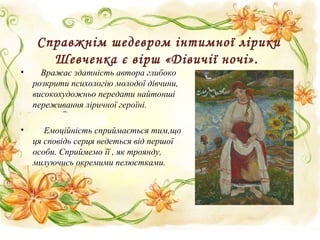 Справжнім шедевром інтимної лірики
Шевченка є вірш «Дівичії ночі».
• Вражає здатність автора глибоко
розкрити психологію молодої дівчини,
високохудожньо передати найтонші
переживання ліричної героїні.
• Емоційність сприймається тим,що
ця сповідь серця ведеться від першої
особи. Сприймемо її , як троянду,
милуючись окремими пелюстками.
 