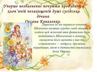 Уперше незбагненні почуття пробудила в
хлоп’ячій незахищеній душі сусідська
дічина
Оксана Коваленко.
Дорогим ім’ям першого кохання
Шевченко називав героїнь своїх творів. І
згодом цей жіночий тип фатально буде
подобатись Шевченкові в жінках,
змушуючи його шукати в них ту,
«справжню» — подругу, дружину,
порадницю, якою в дитинстві ввижалась
йому Оксана.
 