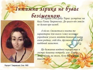 Інтимна лірика не буває
безіменною.29 червня 1843 року Тарас зустрічає на
балу Ганну Закревську. До цього він зовсім
не думав про шлюб.
А після з’являється в поета те
характерне для нього і вже незмінне
упродовж усього життя бажання мати
свою родину, свій дім, дружину, тихий і
надійний захисток.
Це бажання невдовзі переростає в
гостру душевну потребу, але Ганна
Закревська, на жаль, була дружиною
іншого.
 