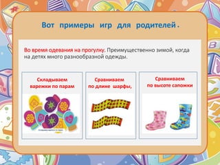 Во время одевания на прогулку. Преимущественно зимой, когда
на детях много разнообразной одежды.
Сравниваем
по длине шарфы,
Сравниваем
по высоте сапожки
Складываем
варежки по парам
Вот примеры игр для родителей.
 