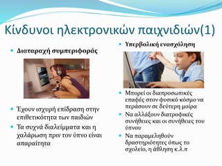 Κίνδυνοι ηλεκτρονικών παιχνιδιών(1)
 Διαταραχή συμπεριφοράς
 Έχουν ισχυρή επίδραση στην
επιθετικότητα των παιδιών
 Τα συχνά διαλείμματα και η
χαλάρωση πριν τον ύπνο είναι
απαραίτητα
 Υπερβολική ενασχόληση
 Μπορεί οι διαπροσωπικές
επαφές στον φυσικό κόσμο να
περάσουν σε δεύτερη μοίρα
 Να αλλάξουν διατροφικές
συνήθειες και οι συνήθειες του
ύπνου
 Να παραμεληθούν
δραστηριότητες όπως το
σχολείο, η άθληση κ.λ.π
 