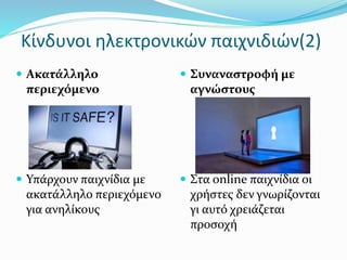 Ακατάλληλο
περιεχόμενο
 Υπάρχουν παιχνίδια με
ακατάλληλο περιεχόμενο
για ανηλίκους
 Συναναστροφή με
αγνώστους
 Στα online παιχνίδια οι
χρήστες δεν γνωρίζονται
γι αυτό χρειάζεται
προσοχή
Κίνδυνοι ηλεκτρονικών παιχνιδιών(2)
 