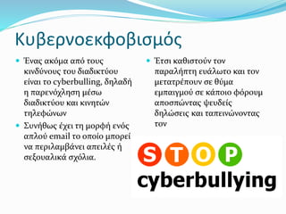 Κυβερνοεκφοβισμός
 Ένας ακόμα από τους
κινδύνους του διαδικτύου
είναι το cyberbulling, δηλαδή
η παρενόχληση μέσω
διαδικτύου και κινητών
τηλεφώνων
 Συνήθως έχει τη μορφή ενός
απλού email το οποίο μπορεί
να περιλαμβάνει απειλές ή
σεξουαλικά σχόλια.
 Έτσι καθιστούν τον
παραλήπτη ευάλωτο και τον
μετατρέπουν σε θύμα
εμπαιγμού σε κάποιο φόρουμ
αποσπώντας ψευδείς
δηλώσεις και ταπεινώνοντας
τον
 