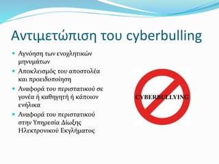 Αντιμετώπιση του cyberbulling
 Αγνόηση των ενοχλητικών
μηνυμάτων
 Αποκλεισμός του αποστολέα
και προειδοποίηση
 Αναφορά του περιστατικού σε
γονέα ή καθηγητή ή κάποιον
ενήλικα
 Αναφορά του περιστατικού
στην Υπηρεσία Δίωξης
Ηλεκτρονικού Εκγλήματος
 