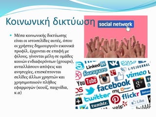 Κοινωνική δικτύωση
 Μέσα κοινωνικής δικτύωσης
είναι οι ιστοσελίδες αυτές, όπου
οι χρήστες δημιουργούν εικονικά
προφίλ, έρχονται σε επαφή με
φίλους, γίνονται μέλη σε ομάδες
κοινών ενδιαφερόντων (groups),
ανταλλάσουν απόψεις και
ανησυχίες, επισκέπτονται
σελίδες άλλων χρηστών και
χρησιμοποιούν πλήθος
εφαρμογών (κουίζ, παιχνίδια,
κ.α)
 
