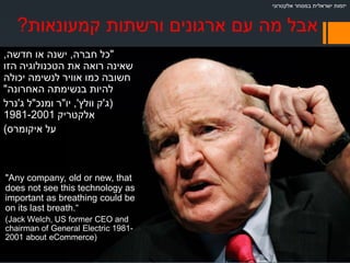 ‫קמעונאות‬ ‫ורשתות‬ ‫ארגונים‬ ‫עם‬ ‫מה‬ ‫אבל‬?
"‫חברה‬ ‫כל‬,‫חדשה‬ ‫או‬ ‫ישנה‬,
‫הזו‬ ‫הטכנולוגיה‬ ‫את‬ ‫רואה‬ ‫שאינה‬
‫יכולה‬ ‫לנשימה‬ ‫אוויר‬ ‫כמו‬ ‫חשובה‬
‫האחרונה‬ ‫בנשימתה‬ ‫להיות‬"
)‫ג‬'‫וולץ‬ ‫ק‬,'‫יו‬"‫ומנכ‬ ‫ר‬"‫ג‬ ‫ל‬'‫נרל‬
‫אלקטריק‬1981-2001
‫איקומרס‬ ‫על‬(
"Any company, old or new, that
does not see this technology as
important as breathing could be
on its last breath.“
(Jack Welch, US former CEO and
chairman of General Electric 1981-
2001 about eCommerce)
‫אלקטרוני‬ ‫במסחר‬ ‫ישראלית‬ ‫יזמות‬
 