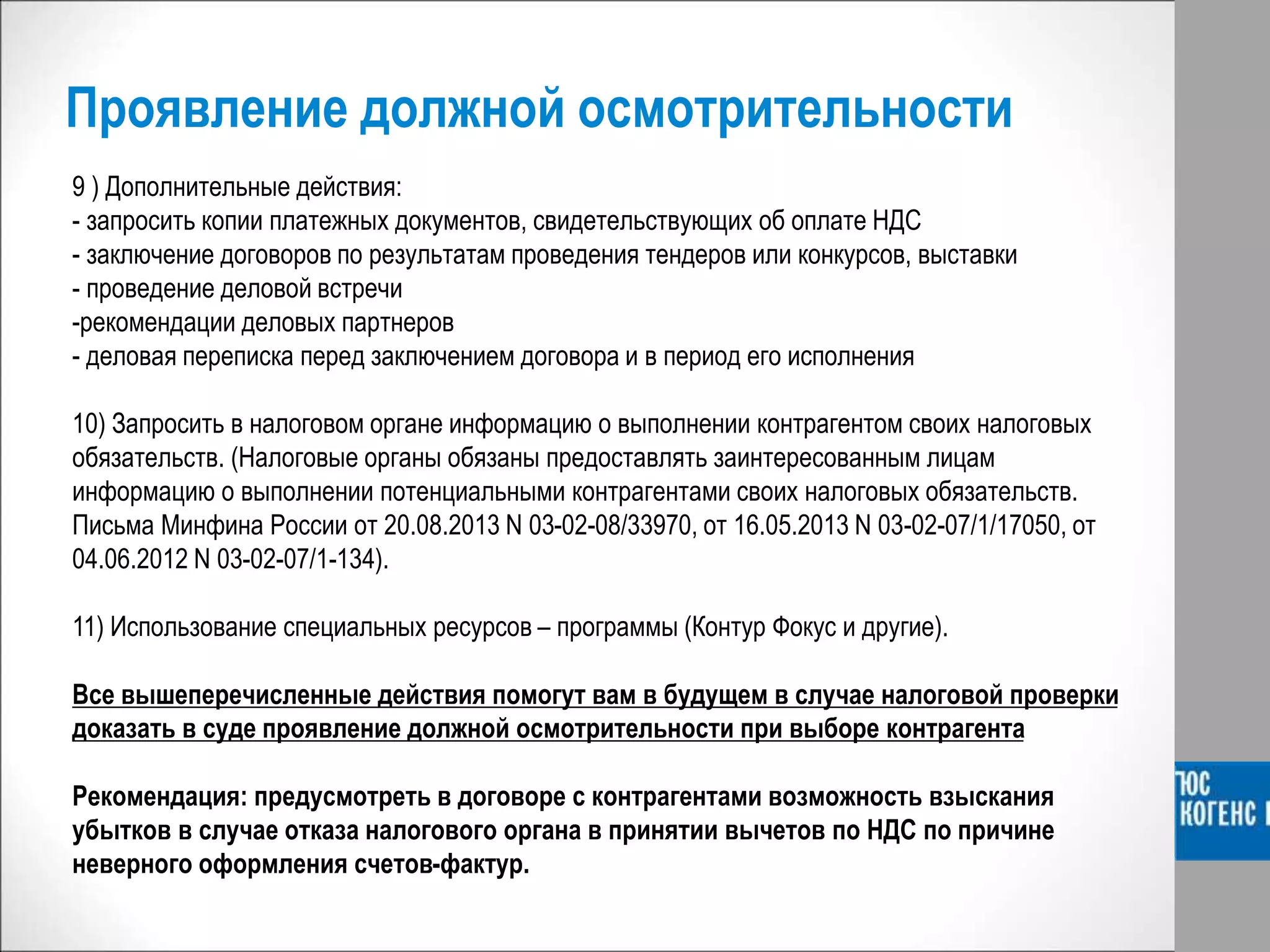 Проявление должной осмотрительности
9 ) Дополнительные действия:
- запросить копии платежных документов, свидетельствующих об оплате НДС
- заключение договоров по результатам проведения тендеров или конкурсов, выставки
- проведение деловой встречи
-рекомендации деловых партнеров
- деловая переписка перед заключением договора и в период его исполнения
10) Запросить в налоговом органе информацию о выполнении контрагентом своих налоговых
обязательств. (Налоговые органы обязаны предоставлять заинтересованным лицам
информацию о выполнении потенциальными контрагентами своих налоговых обязательств.
Письма Минфина России от 20.08.2013 N 03-02-08/33970, от 16.05.2013 N 03-02-07/1/17050, от
04.06.2012 N 03-02-07/1-134).
11) Использование специальных ресурсов – программы (Контур Фокус и другие).
Все вышеперечисленные действия помогут вам в будущем в случае налоговой проверки
доказать в суде проявление должной осмотрительности при выборе контрагента
Рекомендация: предусмотреть в договоре с контрагентами возможность взыскания
убытков в случае отказа налогового органа в принятии вычетов по НДС по причине
неверного оформления счетов-фактур.
 
