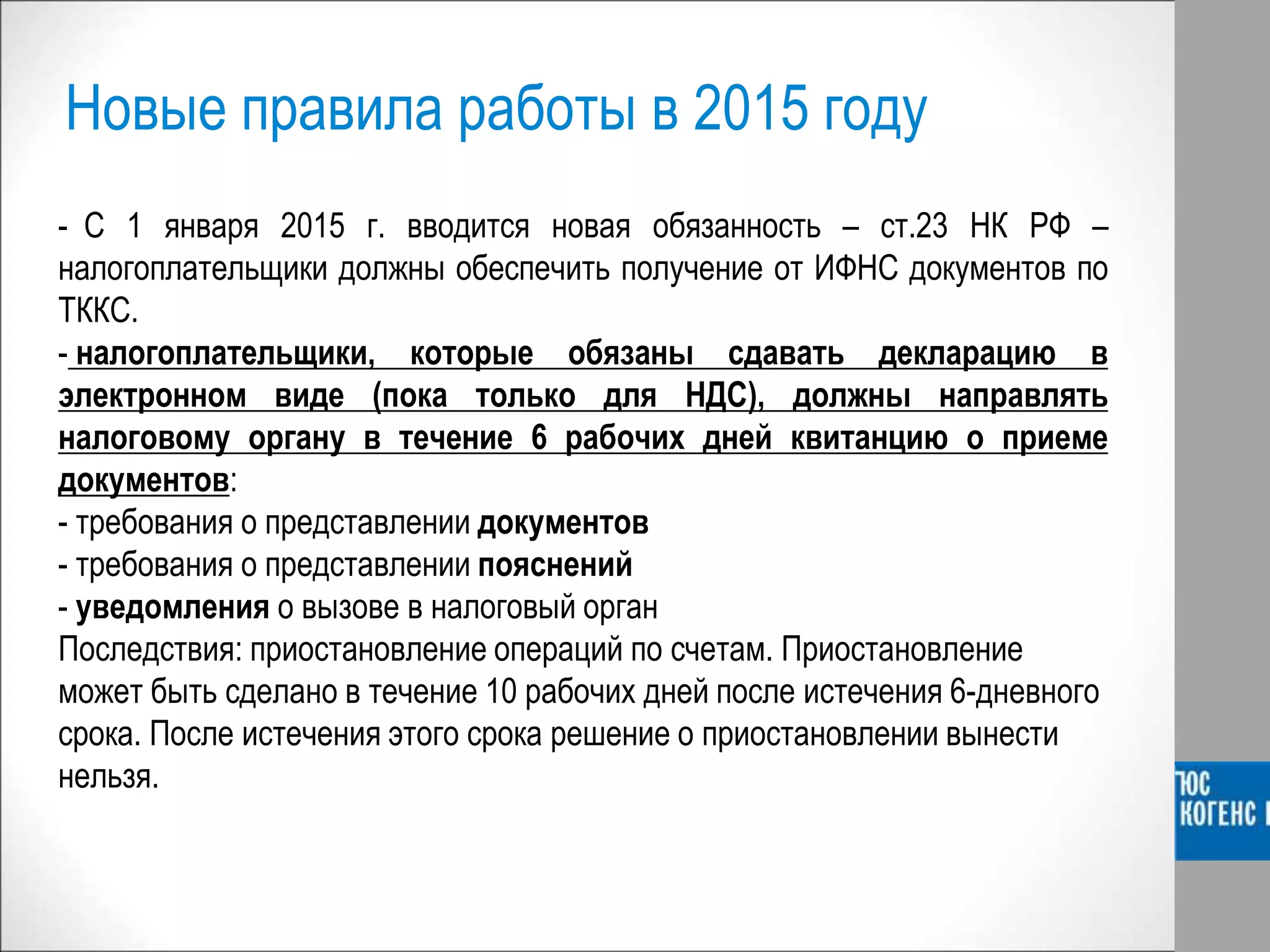 Новые правила работы в 2015 году
- С 1 января 2015 г. вводится новая обязанность – ст.23 НК РФ –
налогоплательщики должны обеспечить получение от ИФНС документов по
ТККС.
- налогоплательщики, которые обязаны сдавать декларацию в
электронном виде (пока только для НДС), должны направлять
налоговому органу в течение 6 рабочих дней квитанцию о приеме
документов:
- требования о представлении документов
- требования о представлении пояснений
- уведомления о вызове в налоговый орган
Последствия: приостановление операций по счетам. Приостановление
может быть сделано в течение 10 рабочих дней после истечения 6-дневного
срока. После истечения этого срока решение о приостановлении вынести
нельзя.
 