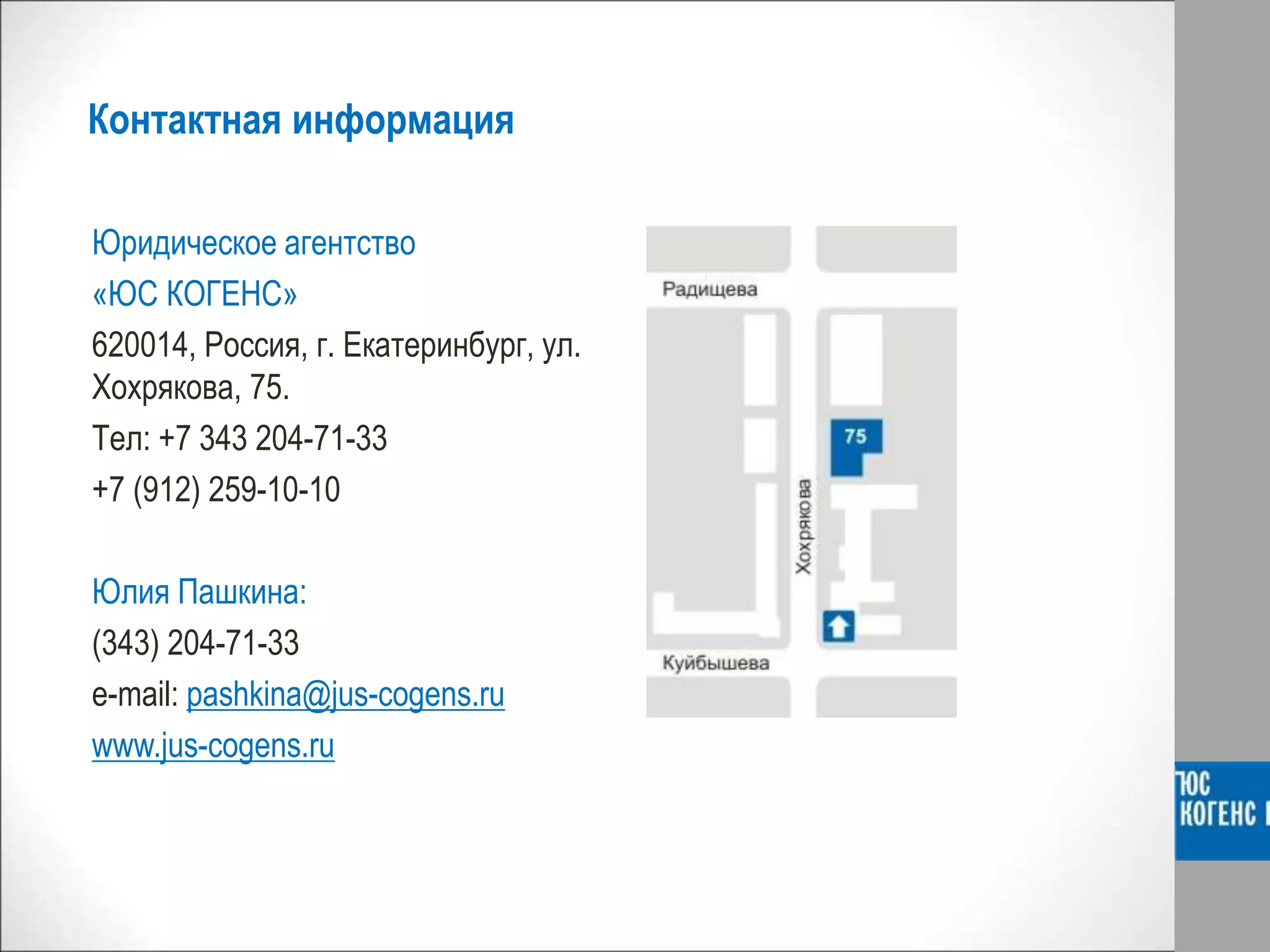 Контактная информация
Юридическое агентство
«ЮС КОГЕНС»
620014, Россия, г. Екатеринбург, ул.
Хохрякова, 75.
Тел: +7 343 204-71-33
+7 (912) 259-10-10
Юлия Пашкина:
(343) 204-71-33
e-mail: pashkina@jus-cogens.ru
www.jus-cogens.ru
 