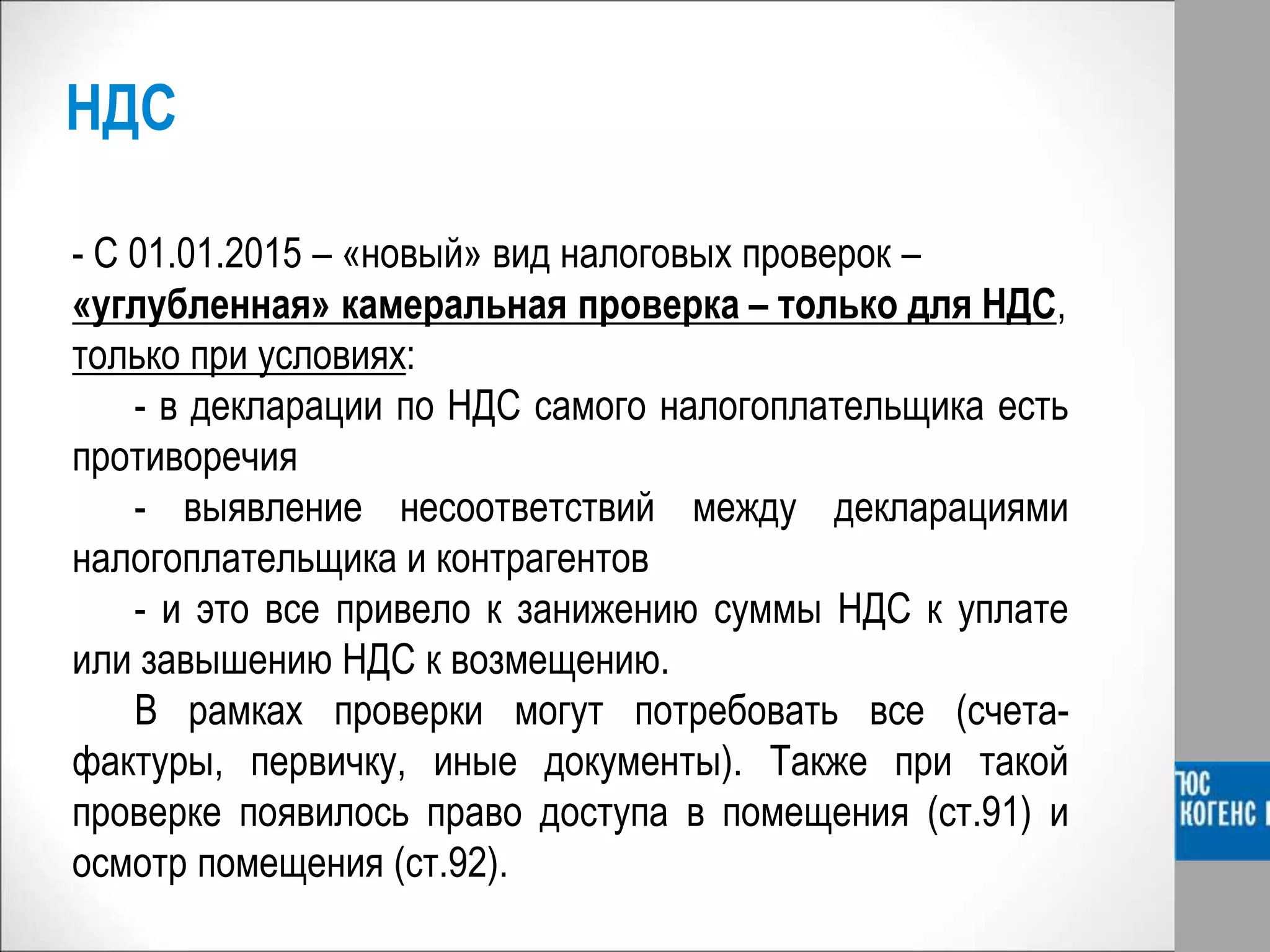 НДС
- С 01.01.2015 – «новый» вид налоговых проверок –
«углубленная» камеральная проверка – только для НДС,
только при условиях:
- в декларации по НДС самого налогоплательщика есть
противоречия
- выявление несоответствий между декларациями
налогоплательщика и контрагентов
- и это все привело к занижению суммы НДС к уплате
или завышению НДС к возмещению.
В рамках проверки могут потребовать все (счета-
фактуры, первичку, иные документы). Также при такой
проверке появилось право доступа в помещения (ст.91) и
осмотр помещения (ст.92).
 