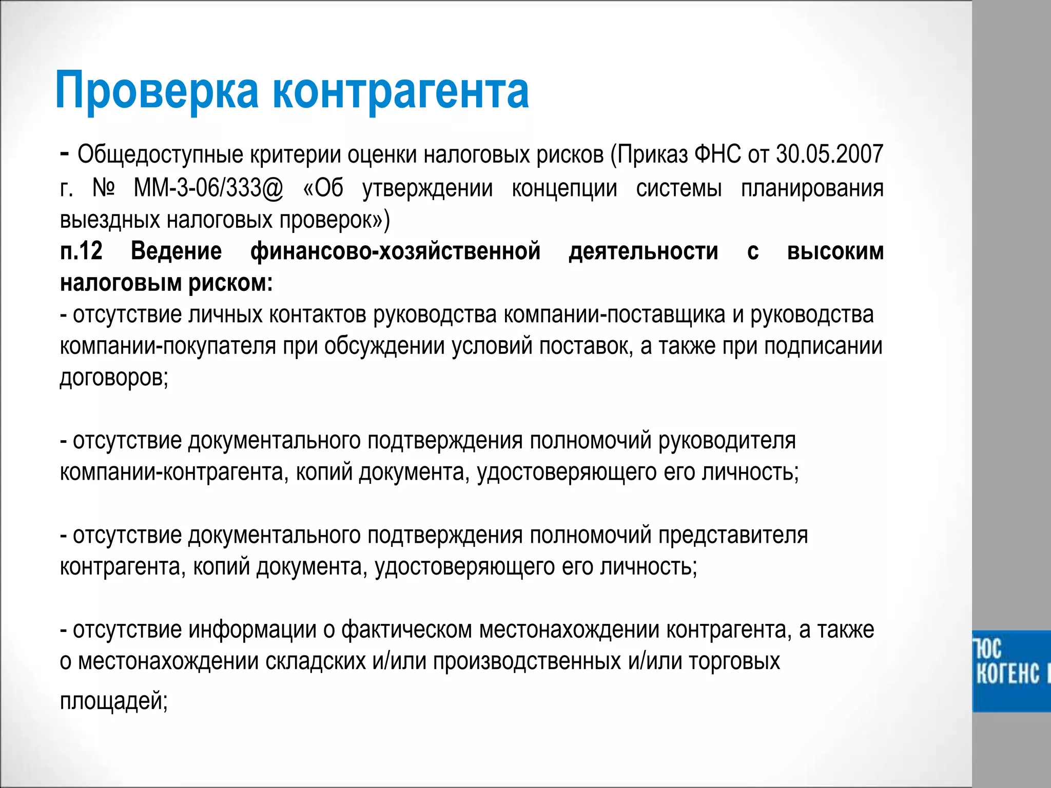 Проверка контрагента
- Общедоступные критерии оценки налоговых рисков (Приказ ФНС от 30.05.2007
г. № ММ-3-06/333@ «Об утверждении концепции системы планирования
выездных налоговых проверок»)
п.12 Ведение финансово-хозяйственной деятельности с высоким
налоговым риском:
- отсутствие личных контактов руководства компании-поставщика и руководства
компании-покупателя при обсуждении условий поставок, а также при подписании
договоров;
- отсутствие документального подтверждения полномочий руководителя
компании-контрагента, копий документа, удостоверяющего его личность;
- отсутствие документального подтверждения полномочий представителя
контрагента, копий документа, удостоверяющего его личность;
- отсутствие информации о фактическом местонахождении контрагента, а также
о местонахождении складских и/или производственных и/или торговых
площадей;
 