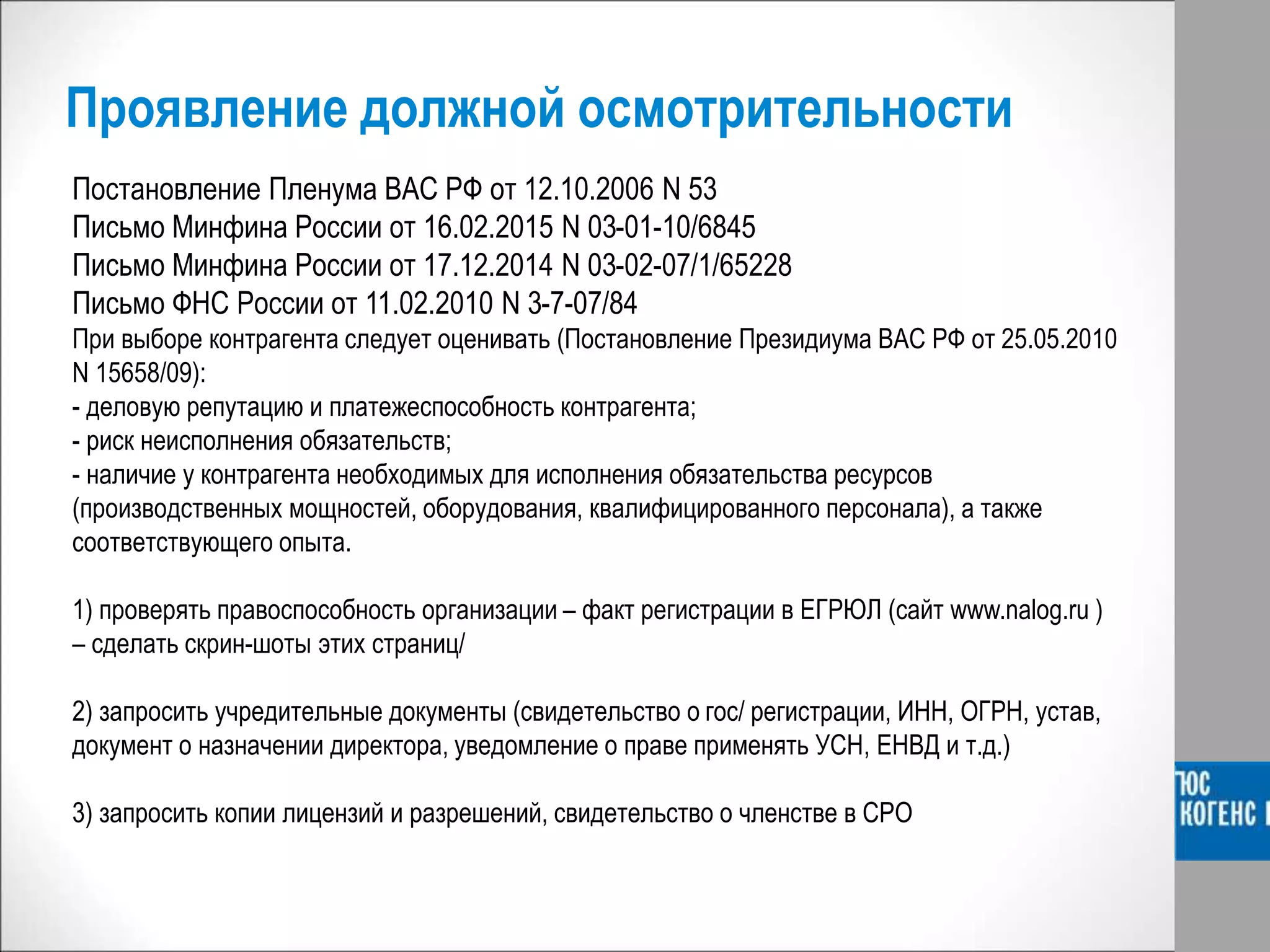 Проявление должной осмотрительности
Постановление Пленума ВАС РФ от 12.10.2006 N 53
Письмо Минфина России от 16.02.2015 N 03-01-10/6845
Письмо Минфина России от 17.12.2014 N 03-02-07/1/65228
Письмо ФНС России от 11.02.2010 N 3-7-07/84
При выборе контрагента следует оценивать (Постановление Президиума ВАС РФ от 25.05.2010
N 15658/09):
- деловую репутацию и платежеспособность контрагента;
- риск неисполнения обязательств;
- наличие у контрагента необходимых для исполнения обязательства ресурсов
(производственных мощностей, оборудования, квалифицированного персонала), а также
соответствующего опыта.
1) проверять правоспособность организации – факт регистрации в ЕГРЮЛ (сайт www.nalog.ru )
– сделать скрин-шоты этих страниц/
2) запросить учредительные документы (свидетельство о гос/ регистрации, ИНН, ОГРН, устав,
документ о назначении директора, уведомление о праве применять УСН, ЕНВД и т.д.)
3) запросить копии лицензий и разрешений, свидетельство о членстве в СРО
 