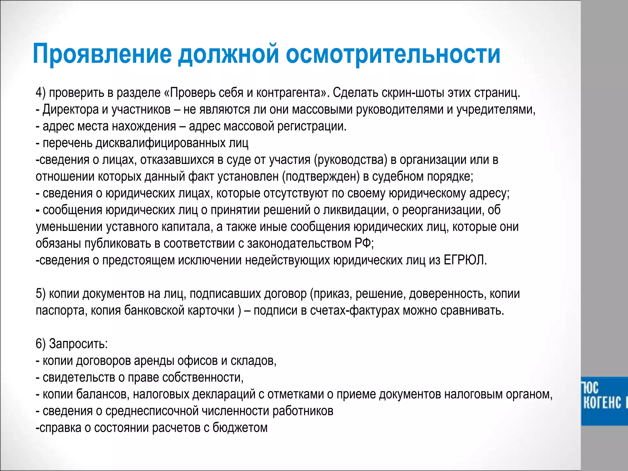 Проявление должной осмотрительности
4) проверить в разделе «Проверь себя и контрагента». Сделать скрин-шоты этих страниц.
- Директора и участников – не являются ли они массовыми руководителями и учредителями,
- адрес места нахождения – адрес массовой регистрации.
- перечень дисквалифицированных лиц
-сведения о лицах, отказавшихся в суде от участия (руководства) в организации или в
отношении которых данный факт установлен (подтвержден) в судебном порядке;
- сведения о юридических лицах, которые отсутствуют по своему юридическому адресу;
- сообщения юридических лиц о принятии решений о ликвидации, о реорганизации, об
уменьшении уставного капитала, а также иные сообщения юридических лиц, которые они
обязаны публиковать в соответствии с законодательством РФ;
-сведения о предстоящем исключении недействующих юридических лиц из ЕГРЮЛ.
5) копии документов на лиц, подписавших договор (приказ, решение, доверенность, копии
паспорта, копия банковской карточки ) – подписи в счетах-фактурах можно сравнивать.
6) Запросить:
- копии договоров аренды офисов и складов,
- свидетельств о праве собственности,
- копии балансов, налоговых деклараций с отметками о приеме документов налоговым органом,
- сведения о среднесписочной численности работников
-справка о состоянии расчетов с бюджетом
 