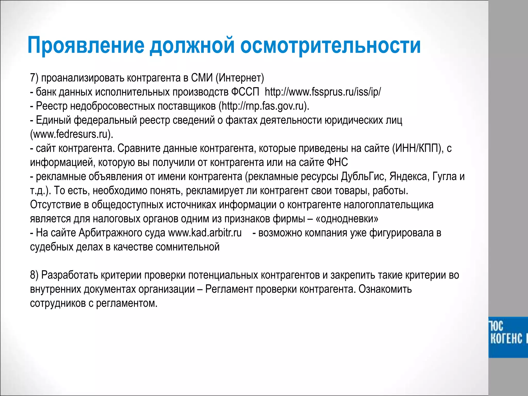 Проявление должной осмотрительности
7) проанализировать контрагента в СМИ (Интернет)
- банк данных исполнительных производств ФССП http://www.fssprus.ru/iss/ip/
- Реестр недобросовестных поставщиков (http://rnp.fas.gov.ru).
- Единый федеральный реестр сведений о фактах деятельности юридических лиц
(www.fedresurs.ru).
- сайт контрагента. Сравните данные контрагента, которые приведены на сайте (ИНН/КПП), с
информацией, которую вы получили от контрагента или на сайте ФНС
- рекламные объявления от имени контрагента (рекламные ресурсы ДубльГис, Яндекса, Гугла и
т.д.). То есть, необходимо понять, рекламирует ли контрагент свои товары, работы.
Отсутствие в общедоступных источниках информации о контрагенте налогоплательщика
является для налоговых органов одним из признаков фирмы – «однодневки»
- На сайте Арбитражного суда www.kad.arbitr.ru - возможно компания уже фигурировала в
судебных делах в качестве сомнительной
8) Разработать критерии проверки потенциальных контрагентов и закрепить такие критерии во
внутренних документах организации – Регламент проверки контрагента. Ознакомить
сотрудников с регламентом.
 