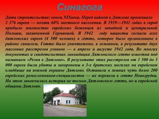 Синагога
Дата строительства: конец XIXвека. Перед войной в Дятлово проживало
2 376 евреев — почти 60% местного населения. В 1939—1941 годах в город
прибыло множество еврейских беженцев из западной и центральной
Польши, захваченной Германией. В 1942 году нацисты согнали всех
дятловских евреев (4 500 человек) в гетто, которое было организовано в
районе синагоги. Гетто было уничтожено, в основном, в результате двух
массовых расстрелов узников — в апреле и августе 1942 года. Во многих
документах и свидетельствах ликвидация Дятловского гетто известна под
названием «Резня в Дятлово». В результате этих расстрелов от 1 500 до 3
000 евреев были убиты и захоронены в 3-х братских могилах на еврейском
кладбище на южной окраине Дятлово. Оставили в живых чуть более 200
еврейских ремесленников-специалистов — их перевели в гетто Новогрудка.
На этом закончилась история не только Дятловского гетто, но и еврейской
общины Дятлово.
 