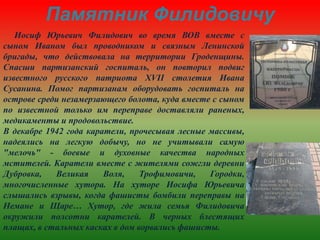 Памятник Филидовичу
Иосиф Юрьевич Филидович во время ВОВ вместе с
сыном Иваном был проводником и связным Ленинской
бригады, что действовала на территории Гроденщины.
Спасши партизанский госпиталь, он повторил подвиг
известного русского патриота XVII столетия Ивана
Сусанина. Помог партизанам оборудовать госпиталь на
острове среди незамерзающего болота, куда вместе с сыном
по известной только им переправе доставляли раненых,
медикаменты и продовольствие.
В декабре 1942 года каратели, прочесывая лесные массивы,
надеялись на легкую добычу, но не учитывали самую
"мелочь" - боевые и духовные качества народных
мстителей. Каратели вместе с жителями сожгли деревни
Дубровка, Великая Воля, Трофимовичи, Городки,
многочисленные хутора. На хуторе Иосифа Юрьевича
слышались взрывы, когда фашисты бомбили переправы на
Немане и Щаре… Хутор, где жила семья Филидовича
окружили полсотни карателей. В черных блестящих
плащах, в стальных касках в дом ворвались фашисты.
 