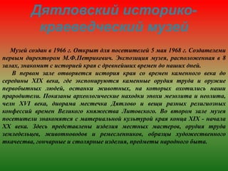 Дятловский историко-
краеведческий музей
Музей создан в 1966 г. Открыт для посетителей 5 мая 1968 г. Создателеми
первым директором М.Ф.Петрикевич. Экспозиция музея, расположенная в 8
залах, знакомит с историей края с древнейших времен до наших дней.
В первом зале отворяется история края со времен каменного века до
середины XIX века, где экспонируются каменные орудия труда и оружие
первобытных людей, останки животных, на которых охотились наши
прародители. Показаны археологические находки эпохи мезолита и неолита,
челн XVI века, диорама местечка Дятлово и вещи разных религиозных
конфессий времен Великого княжества Литовского. Во втором зале музея
посетители знакомятся с материальной культурой края конца XIX - начала
XX века. Здесь представлены изделия местных мастеров, орудия труда
земледельцев, животноводов и ремесленников, образцы художественного
ткачества, гончарные и столярные изделия, предметы народного быта.
 